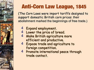 Anti-Corn Law League, 1845
(The Corn Laws were import tariffs designed to
support domestic British corn prices . their
abolishment marked the beginnings of free trade.)

  4 Expand employment.
  4 Lower the price of bread.
  4 Make British agriculture more
    efficient and productive.
  4 Expose trade and agriculture to
    foreign competition.
  4 Promote international peace through
    trade contact.
 