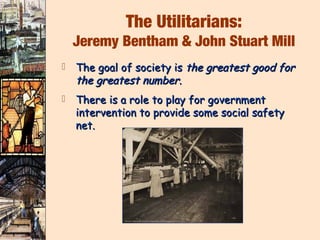 The Utilitarians:
    Jeremy Bentham & John Stuart Mill
   The goal of society is the greatest good for
    the greatest number.
   There is a role to play for government
    intervention to provide some social safety
    net.
 