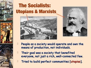 The Socialists:
Utopians & Marxists




    People as a society would operate and own the
     means of production, not individuals.
    Their goal was a society that benefited
     everyone, not just a rich, well-connected few.
    Tried to build perfect communities [utopias].
 