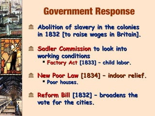 Government Response
k Abolition of slavery in the colonies
  in 1832 [to raise wages in Britain].

k Sadler Commission to look into
  working conditions
    Factory Act [1833] – child labor.

k New Poor Law [1834] – indoor relief.
    Poor houses.

k Reform Bill [1832] – broadens the
  vote for the cities.
 