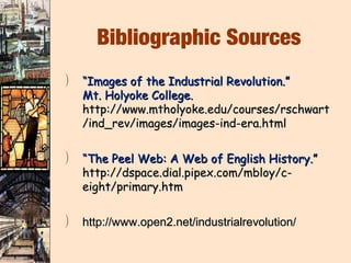 Bibliographic Sources
)   “Images of the Industrial Revolution.”
    Mt. Holyoke College.
    http://www.mtholyoke.edu/courses/rschwart
    /ind_rev/images/images-ind-era.html

)   “The Peel Web: A Web of English History.”
    http://dspace.dial.pipex.com/mbloy/c-
    eight/primary.htm

)   http://www.open2.net/industrialrevolution/
 