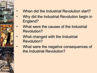 •   When did the Industrial Revolution start?
•   Why did the Industrial Revolution begin in
    England?
•   What were the causes of the Industrial
    Revolution?
•   What changed with the Industrial
    Revolution?
•   What were the negative consequences of
    the Industrial Revolution?
 