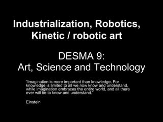 DESMA 9: Art, Science and Technology “ Imagination is more important than knowledge. For knowledge is limited to all we now know and understand, while imagination embraces the entire world, and all there ever will be to know and understand.”  Einstein Industrialization, Robotics, Kinetic / robotic art 