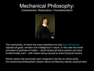 Mechanical Philosophy: Cartesianism, Rationalism, Foundationalism The mechanists, of whom the most important one was  René Descartes , rejected all goals, emotion and intelligence in nature. In this view the world  consisted of particles of matter -- which lacked all active powers and were  fundamentally inert -- with motion being caused by direct physical contact.  Where nature had previously been imagined to be like an active entity,  the mechanical philosophers viewed nature as following natural, physical laws.  