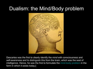 Dualism: the Mind/Body problem Descartes was the first to clearly identify the  mind  with consciousness and  self-awareness and to distinguish this from the brain, which was the seat of  intelligence. Hence, he was the first to formulate the  mind-body problem  in the  form in which it exists today.[ 