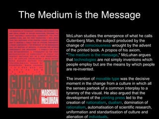 The Medium is the Message McLuhan studies the emergence of what he calls  Gutenberg Man, the subject produced by the  change of  consciousness  wrought by the advent  of the printed book. A propos of his axiom,  " The medium is the message ," McLuhan argues  that  technologies  are not simply inventions which  people employ but are the means by which people  are re-invented.  The invention of  movable type  was the decisive  moment in the change from a culture in which all  the senses partook of a common interplay to a  tyranny of the visual. He also argued that the  development of the  printing press  led to the  creation of  nationalism ,  dualism , domination of  rationalism , automatisation of scientific research,  uniformation and standartisation of culture and  alienation of  individuals .  