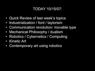 TODAY 10/15/07: Quick Review of last week’s topics Industrialization / ford / taylorism Communication revolution: movable type Mechanical Philosophy / dualism Robotics / Cybernetics / Computing Kinetic Art Contemporary art using robotics 