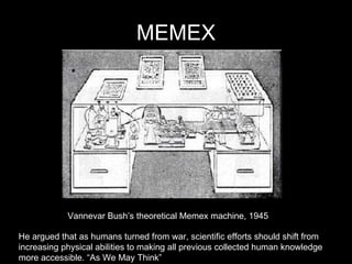 MEMEX Vannevar Bush’s theoretical Memex machine, 1945 He argued that as humans turned from war, scientific efforts should shift from  increasing physical abilities to making all previous collected human knowledge  more accessible. “As We May Think” 