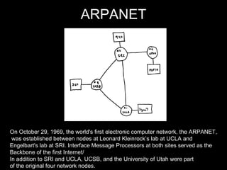 ARPANET On October 29, 1969, the world's first electronic computer network, the ARPANET, was established between nodes at Leonard Kleinrock’s lab at UCLA and  Engelbart's lab at SRI. Interface Message Processors at both sites served as the  Backbone of the first Internet/ In addition to SRI and UCLA, UCSB, and the University of Utah were part  of the original four network nodes. 