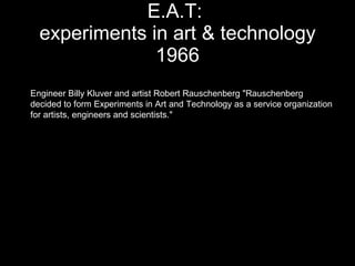 E.A.T:  experiments in art & technology 1966 Engineer Billy Kluver and artist Robert Rauschenberg "Rauschenberg decided to form Experiments in Art and Technology as a service organization  for artists, engineers and scientists."  