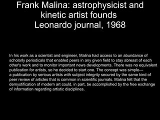 Frank Malina: astrophysicist and kinetic artist founds  Leonardo journal, 1968 In his work as a scientist and engineer, Malina had access to an abundance of  scholarly periodicals that enabled peers in any given field to stay abreast of each  other's work and to monitor important news developments. There was no equivalent  publication for artists, so he decided to start one. The concept was simple--- a publication by serious artists with subject integrity secured by the same kind of  peer review of articles that is common in scientific journals. Malina felt that the  demystification of modern art could, in part, be accomplished by the free exchange  of information regarding artistic disciplines.  