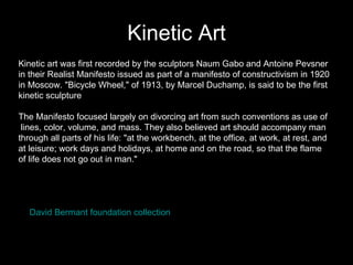Kinetic Art Kinetic art was first recorded by the sculptors Naum Gabo and Antoine Pevsner in their Realist Manifesto issued as part of a manifesto of constructivism in 1920  in Moscow. "Bicycle Wheel," of 1913, by Marcel Duchamp, is said to be the first  kinetic sculpture The Manifesto focused largely on divorcing art from such conventions as use of lines, color, volume, and mass. They also believed art should accompany man  through all parts of his life: "at the workbench, at the office, at work, at rest, and  at leisure; work days and holidays, at home and on the road, so that the flame  of life does not go out in man."  David  Bermant  foundation collection 