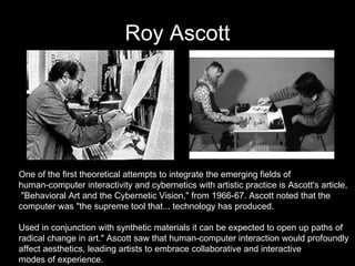 Roy Ascott One of the first theoretical attempts to integrate the emerging fields of  human-computer interactivity and cybernetics with artistic practice is Ascott's article, "Behavioral Art and the Cybernetic Vision," from 1966-67. Ascott noted that the  computer was "the supreme tool that... technology has produced.  Used in conjunction with synthetic materials it can be expected to open up paths of  radical change in art." Ascott saw that human-computer interaction would profoundly  affect aesthetics, leading artists to embrace collaborative and interactive  modes of experience.  