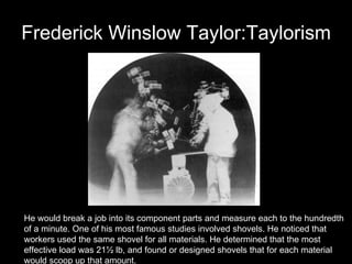 Frederick Winslow Taylor:Taylorism He would break a job into its component parts and measure each to the hundredth  of a minute. One of his most famous studies involved shovels. He noticed that  workers used the same shovel for all materials. He determined that the most  effective load was 21½ lb, and found or designed shovels that for each material  would scoop up that amount.  