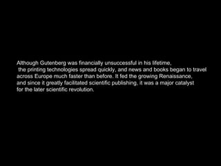 Although Gutenberg was financially unsuccessful in his lifetime, the printing technologies spread quickly, and news and books began to travel  across Europe much faster than before. It fed the growing Renaissance,  and since it greatly facilitated scientific publishing, it was a major catalyst  for the later scientific revolution.  