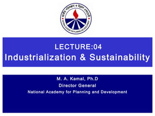 LECTURE:04 Industrialization & Sustainability   M. A. Kamal, Ph.D Director General National Academy for Planning and Development 