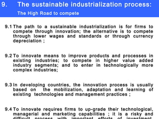 9. The sustainable industrialization process:  The High Road to compete 9.1 The path to a sustainable industrialization is for firms to compete through innovation; the alternative is to compete through lower wages and standards or through currency depreciation ; 9.2 To innovate means to improve products and processes in existing industries; to compete in higher value added industry segments; and to enter in technologically more complex industries; 9.3 In developing countries, the innovation process is usually based on  the mobilization, adaptation and learning of existing  technologies and management practices ; 9.4 To innovate requires firms to up-grade their technological, managerial and marketing capabilities ; it is a risky and difficult process with important efforts of investment, research and  learning; 