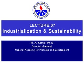 LECTURE:07 Industrialization & Sustainability   M. A. Kamal, Ph.D Director General National Academy for Planning and Development 