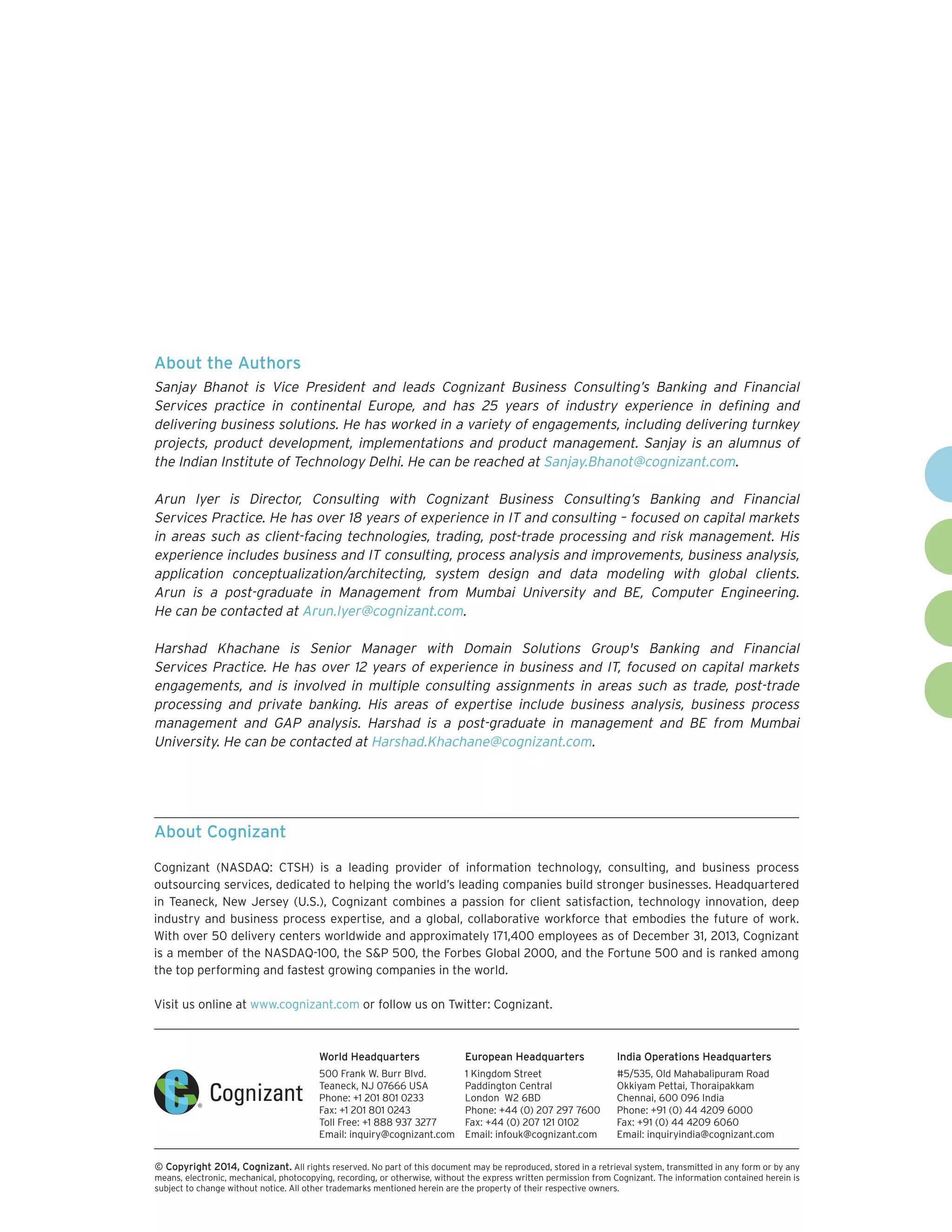 World Headquarters
500 Frank W. Burr Blvd.
Teaneck, NJ 07666 USA
Phone: +1 201 801 0233
Fax: +1 201 801 0243
Toll Free: +1 888 937 3277
Email: inquiry@cognizant.com
European Headquarters
1 Kingdom Street
Paddington Central
London W2 6BD
Phone: +44 (0) 207 297 7600
Fax: +44 (0) 207 121 0102
Email: infouk@cognizant.com
India Operations Headquarters
#5/535, Old Mahabalipuram Road
Okkiyam Pettai, Thoraipakkam
Chennai, 600 096 India
Phone: +91 (0) 44 4209 6000
Fax: +91 (0) 44 4209 6060
Email: inquiryindia@cognizant.com
­­© Copyright 2014, Cognizant. All rights reserved. No part of this document may be reproduced, stored in a retrieval system, transmitted in any form or by any
means, electronic, mechanical, photocopying, recording, or otherwise, without the express written permission from Cognizant. The information contained herein is
subject to change without notice. All other trademarks mentioned herein are the property of their respective owners.
About Cognizant
Cognizant (NASDAQ: CTSH) is a leading provider of information technology, consulting, and business process
outsourcing services, dedicated to helping the world’s leading companies build stronger businesses. Headquartered
in Teaneck, New Jersey (U.S.), Cognizant combines a passion for client satisfaction, technology innovation, deep
industry and business process expertise, and a global, collaborative workforce that embodies the future of work.
With over 50 delivery centers worldwide and approximately 171,400 employees as of December 31, 2013, Cognizant
is a member of the NASDAQ-100, the SP 500, the Forbes Global 2000, and the Fortune 500 and is ranked among
the top performing and fastest growing companies in the world.
Visit us online at www.cognizant.com or follow us on Twitter: Cognizant.
About the Authors
Sanjay Bhanot is Vice President and leads Cognizant Business Consulting’s Banking and Financial
Services practice in continental Europe, and has 25 years of industry experience in defining and
delivering business solutions. He has worked in a variety of engagements, including delivering turnkey
projects, product development, implementations and product management. Sanjay is an alumnus of
the Indian Institute of Technology Delhi. He can be reached at Sanjay.Bhanot@cognizant.com.
Arun Iyer is Director, Consulting with Cognizant Business Consulting’s Banking and Financial
Services Practice. He has over 18 years of experience in IT and consulting – focused on capital markets
in areas such as client-facing technologies, trading, post-trade processing and risk management. His
experience includes business and IT consulting, process analysis and improvements, business analysis,
application conceptualization/architecting, system design and data modeling with global clients.
Arun is a post-graduate in Management from Mumbai University and BE, Computer Engineering.
He can be contacted at Arun.Iyer@cognizant.com.
Harshad Khachane is Senior Manager with Domain Solutions Group's Banking and Financial
Services Practice. He has over 12 years of experience in business and IT, focused on capital markets
engagements, and is involved in multiple consulting assignments in areas such as trade, post-trade
processing and private banking. His areas of expertise include business analysis, business process
management and GAP analysis. Harshad is a post-graduate in management and BE from Mumbai
University. He can be contacted at Harshad.Khachane@cognizant.com.
 