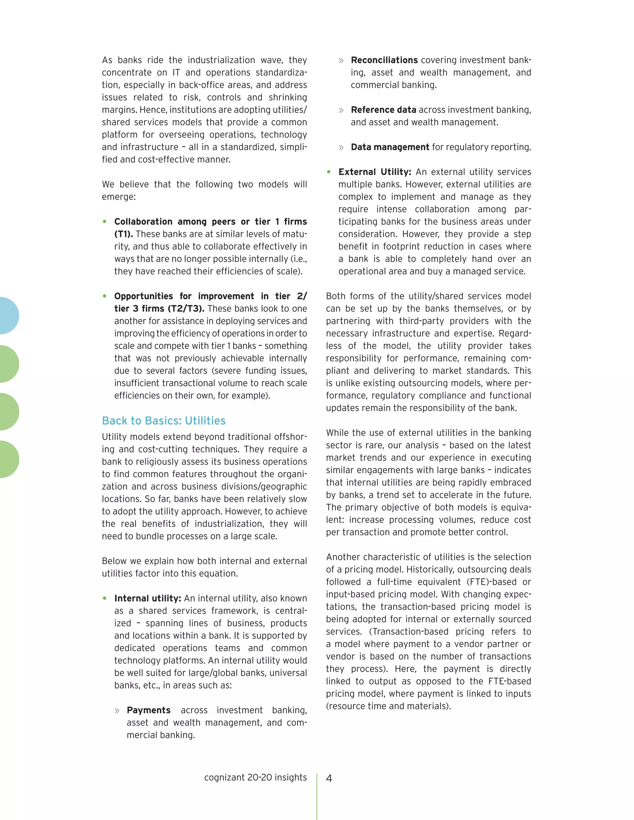 cognizant 20-20 insights 4
As banks ride the industrialization wave, they
concentrate on IT and operations standardiza-
tion, especially in back-office areas, and address
issues related to risk, controls and shrinking
margins. Hence, institutions are adopting utilities/
shared services models that provide a common
platform for overseeing operations, technology
and infrastructure – all in a standardized, simpli-
fied and cost-effective manner.
We believe that the following two models will
emerge:
•	 Collaboration among peers or tier 1 firms
(T1). These banks are at similar levels of matu-
rity, and thus able to collaborate effectively in
ways that are no longer possible internally (i.e.,
they have reached their efficiencies of scale).
•	 Opportunities for improvement in tier 2/
tier 3 firms (T2/T3). These banks look to one
another for assistance in deploying services and
improvingtheefficiencyofoperationsinorderto
scale and compete with tier 1 banks – something
that was not previously achievable internally
due to several factors (severe funding issues,
insufficient transactional volume to reach scale
efficiencies on their own, for example).
Back to Basics: Utilities
Utility models extend beyond traditional offshor-
ing and cost-cutting techniques. They require a
bank to religiously assess its business operations
to find common features throughout the organi-
zation and across business divisions/geographic
locations. So far, banks have been relatively slow
to adopt the utility approach. However, to achieve
the real benefits of industrialization, they will
need to bundle processes on a large scale.
Below we explain how both internal and external
utilities factor into this equation.
•	 Internal utility: An internal utility, also known
as a shared services framework, is central-
ized – spanning lines of business, products
and locations within a bank. It is supported by
dedicated operations teams and common
technology platforms. An internal utility would
be well suited for large/global banks, universal
banks, etc., in areas such as:
»	 Payments across investment banking,
asset and wealth management, and com-
mercial banking.
»	 Reconciliations covering investment bank-
ing, asset and wealth management, and
commercial banking.
»	 Reference data across investment banking,
and asset and wealth management.
»	 Data management for regulatory reporting.
•	 External Utility: An external utility services
multiple banks. However, external utilities are
complex to implement and manage as they
require intense collaboration among par-
ticipating banks for the business areas under
consideration. However, they provide a step
benefit in footprint reduction in cases where
a bank is able to completely hand over an
operational area and buy a managed service.
Both forms of the utility/shared services model
can be set up by the banks themselves, or by
partnering with third-party providers with the
necessary infrastructure and expertise. Regard-
less of the model, the utility provider takes
responsibility for performance, remaining com-
pliant and delivering to market standards. This
is unlike existing outsourcing models, where per-
formance, regulatory compliance and functional
updates remain the responsibility of the bank.
While the use of external utilities in the banking
sector is rare, our analysis – based on the latest
market trends and our experience in executing
similar engagements with large banks – indicates
that internal utilities are being rapidly embraced
by banks, a trend set to accelerate in the future.
The primary objective of both models is equiva-
lent: increase processing volumes, reduce cost
per transaction and promote better control.
Another characteristic of utilities is the selection
of a pricing model. Historically, outsourcing deals
followed a full-time equivalent (FTE)-based or
input-based pricing model. With changing expec-
tations, the transaction-based pricing model is
being adopted for internal or externally sourced
services. (Transaction-based pricing refers to
a model where payment to a vendor partner or
vendor is based on the number of transactions
they process). Here, the payment is directly
linked to output as opposed to the FTE-based
pricing model, where payment is linked to inputs
(resource time and materials).
 