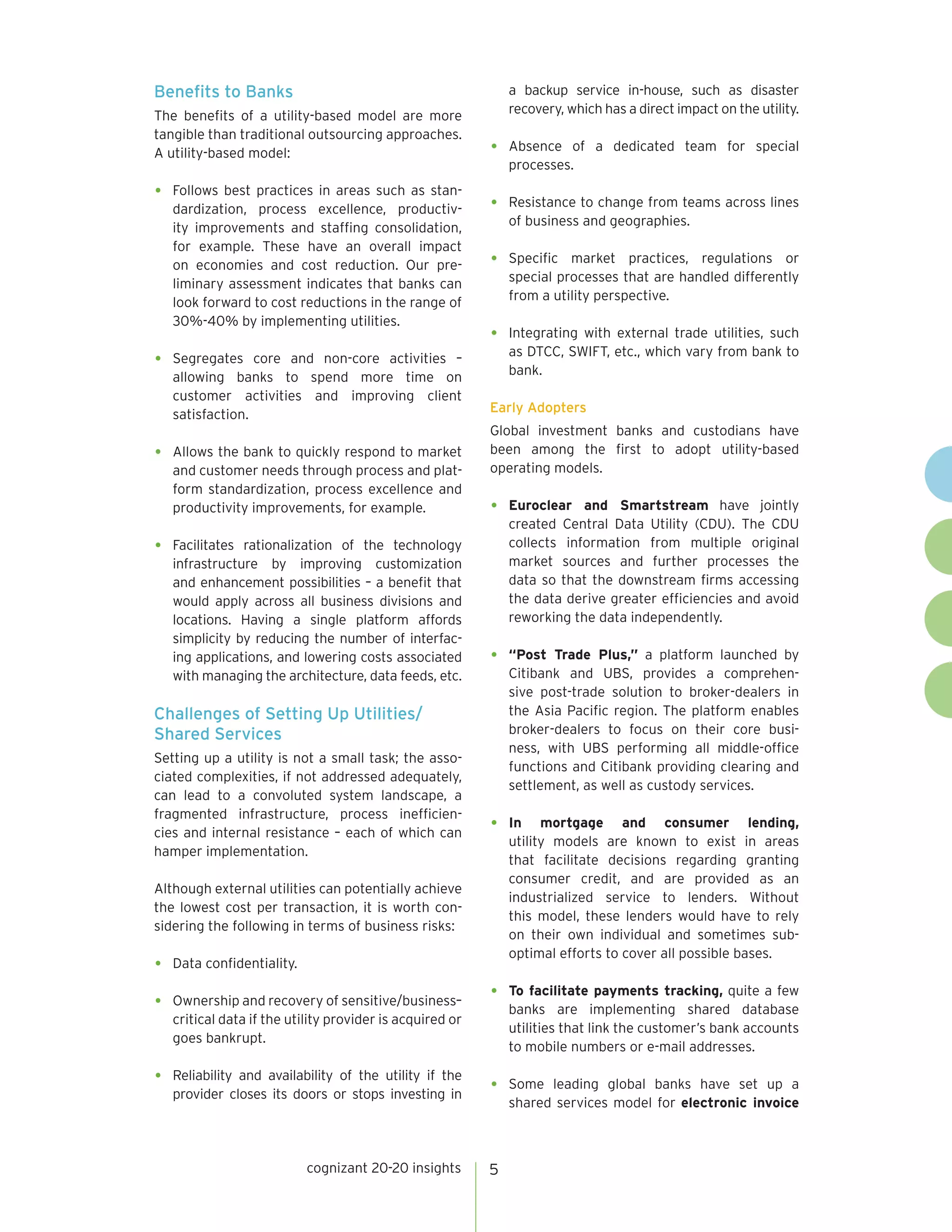 cognizant 20-20 insights 5
Benefits to Banks
The benefits of a utility-based model are more
tangible than traditional outsourcing approaches.
A utility-based model:
•	 Follows best practices in areas such as stan-
dardization, process excellence, productiv-
ity improvements and staffing consolidation,
for example. These have an overall impact
on economies and cost reduction. Our pre-
liminary assessment indicates that banks can
look forward to cost reductions in the range of
30%-40% by implementing utilities.
•	Segregates core and non-core activities –
allowing banks to spend more time on
customer activities and improving client
satisfaction.
•	 Allows the bank to quickly respond to market
and customer needs through process and plat-
form standardization, process excellence and
productivity improvements, for example.
•	Facilitates rationalization of the technology
infrastructure by improving customization
and enhancement possibilities – a benefit that
would apply across all business divisions and
locations. Having a single platform affords
simplicity by reducing the number of interfac-
ing applications, and lowering costs associated
with managing the architecture, data feeds, etc.
Challenges of Setting Up Utilities/
Shared Services
Setting up a utility is not a small task; the asso-
ciated complexities, if not addressed adequately,
can lead to a convoluted system landscape, a
fragmented infrastructure, process inefficien-
cies and internal resistance – each of which can
hamper implementation.
Although external utilities can potentially achieve
the lowest cost per transaction, it is worth con-
sidering the following in terms of business risks:
•	 Data confidentiality.
•	 Ownership and recovery of sensitive/business–
critical data if the utility provider is acquired or
goes bankrupt.
•	 Reliability and availability of the utility if the
provider closes its doors or stops investing in
a backup service in-house, such as disaster
recovery, which has a direct impact on the utility.
•	Absence of a dedicated team for special
processes.
•	 Resistance to change from teams across lines
of business and geographies.
•	 Specific market practices, regulations or
special processes that are handled differently
from a utility perspective.
•	 Integrating with external trade utilities, such
as DTCC, SWIFT, etc., which vary from bank to
bank.
Early Adopters
Global investment banks and custodians have
been among the first to adopt utility-based
operating models.
•	 Euroclear and Smartstream have jointly
created Central Data Utility (CDU). The CDU
collects information from multiple original
market sources and further processes the
data so that the downstream firms accessing
the data derive greater efficiencies and avoid
reworking the data independently.
•	 “Post Trade Plus,” a platform launched by
Citibank and UBS, provides a comprehen-
sive post-trade solution to broker-dealers in
the Asia Pacific region. The platform enables
broker-dealers to focus on their core busi-
ness, with UBS performing all middle-office
functions and Citibank providing clearing and
settlement, as well as custody services.
•	 In mortgage and consumer lending,
utility models are known to exist in areas
that facilitate decisions regarding granting
consumer credit, and are provided as an
industrialized service to lenders. Without
this model, these lenders would have to rely
on their own individual and sometimes sub-
optimal efforts to cover all possible bases.
•	 To facilitate payments tracking, quite a few
banks are implementing shared database
utilities that link the customer’s bank accounts
to mobile numbers or e-mail addresses.
•	Some leading global banks have set up a
shared services model for electronic invoice
 