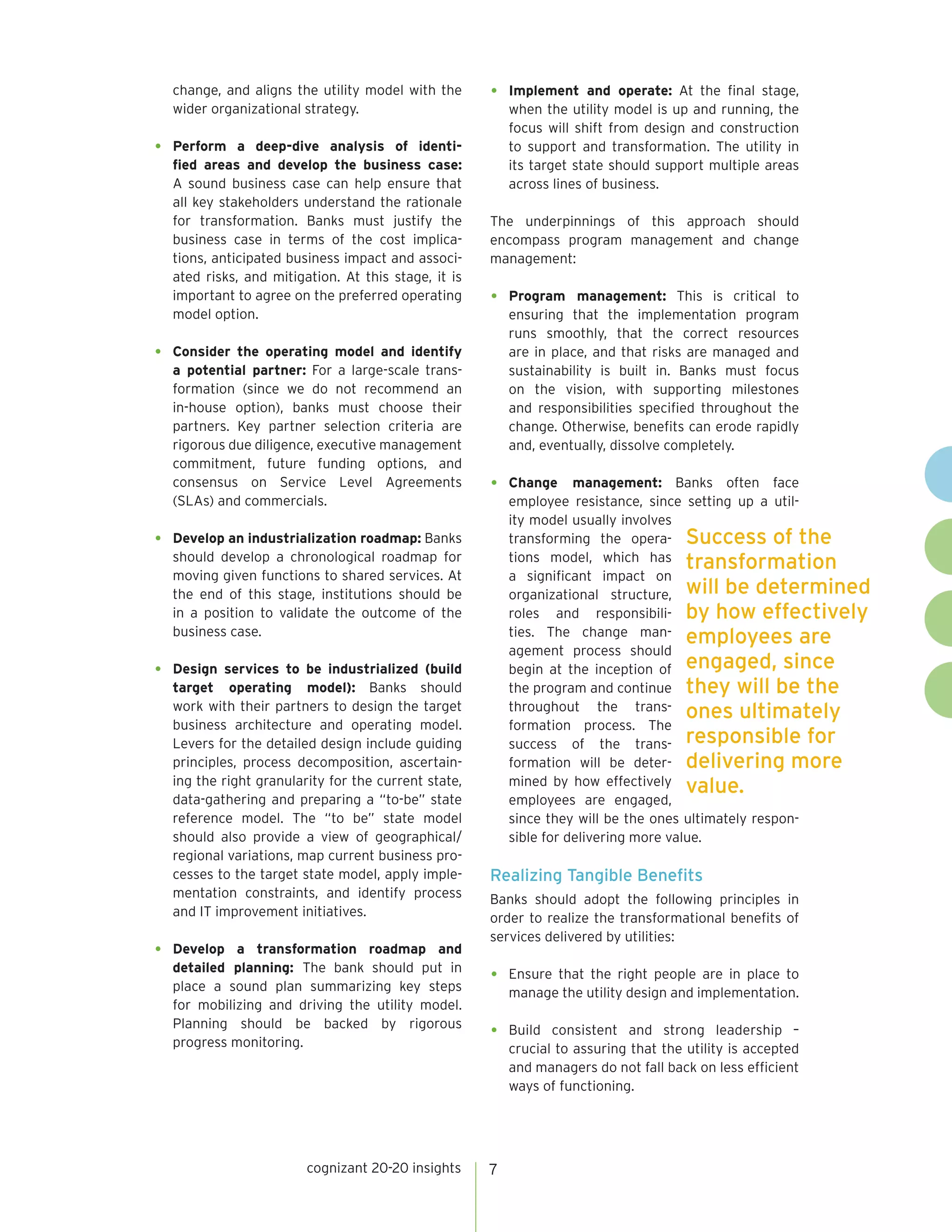 cognizant 20-20 insights 7
change, and aligns the utility model with the
wider organizational strategy.
•	 Perform a deep-dive analysis of identi-
fied areas and develop the business case:
A sound business case can help ensure that
all key stakeholders understand the rationale
for transformation. Banks must justify the
business case in terms of the cost implica-
tions, anticipated business impact and associ-
ated risks, and mitigation. At this stage, it is
important to agree on the preferred operating
model option.
•	 Consider the operating model and identify
a potential partner: For a large-scale trans-
formation (since we do not recommend an
in-house option), banks must choose their
partners. Key partner selection criteria are
rigorous due diligence, executive management
commitment, future funding options, and
consensus on Service Level Agreements
(SLAs) and commercials.
•	 Develop an industrialization roadmap: Banks
should develop a chronological roadmap for
moving given functions to shared services. At
the end of this stage, institutions should be
in a position to validate the outcome of the
business case.
•	 Design services to be industrialized (build
target operating model): Banks should
work with their partners to design the target
business architecture and operating model.
Levers for the detailed design include guiding
principles, process decomposition, ascertain-
ing the right granularity for the current state,
data-gathering and preparing a “to-be” state
reference model. The “to be” state model
should also provide a view of geographical/
regional variations, map current business pro-
cesses to the target state model, apply imple-
mentation constraints, and identify process
and IT improvement initiatives.
•	 Develop a transformation roadmap and
detailed planning: The bank should put in
place a sound plan summarizing key steps
for mobilizing and driving the utility model.
Planning should be backed by rigorous
progress monitoring.
•	 Implement and operate: At the final stage,
when the utility model is up and running, the
focus will shift from design and construction
to support and transformation. The utility in
its target state should support multiple areas
across lines of business.
The underpinnings of this approach should
encompass program management and change
management:
•	 Program management: This is critical to
ensuring that the implementation program
runs smoothly, that the correct resources
are in place, and that risks are managed and
sustainability is built in. Banks must focus
on the vision, with supporting milestones
and responsibilities specified throughout the
change. Otherwise, benefits can erode rapidly
and, eventually, dissolve completely.
•	 Change management: Banks often face
employee resistance, since setting up a util-
ity model usually involves
transforming the opera-
tions model, which has
a significant impact on
organizational structure,
roles and responsibili-
ties. The change man-
agement process should
begin at the inception of
the program and continue
throughout the trans-
formation process. The
success of the trans-
formation will be deter-
mined by how effectively
employees are engaged,
since they will be the ones ultimately respon-
sible for delivering more value.
Realizing Tangible Benefits
Banks should adopt the following principles in
order to realize the transformational benefits of
services delivered by utilities:
•	 Ensure that the right people are in place to
manage the utility design and implementation.
•	Build consistent and strong leadership –
crucial to assuring that the utility is accepted
and managers do not fall back on less efficient
ways of functioning.
Success of the
transformation
will be determined
by how effectively
employees are
engaged, since
they will be the
ones ultimately
responsible for
delivering more
value.
 