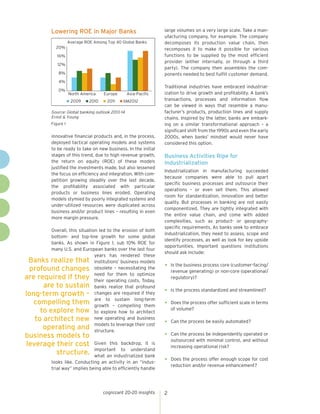cognizant 20-20 insights 2
Banks realize that
profound changes
are required if they
are to sustain
long-term growth –
compelling them
to explore how
to architect new
operating and
business models to
leverage their cost
structure.
innovative financial products and, in the process,
deployed tactical operating models and systems
to be ready to take on new business. In the initial
stages of this trend, due to high revenue growth,
the return on equity (ROE) of these models
justified the investments made, but also lessened
the focus on efficiency and integration. With com-
petition growing steadily over the last decade,
the profitability associated with particular
products or business lines eroded. Operating
models stymied by poorly integrated systems and
under-utilized resources were duplicated across
business and/or product lines – resulting in even
more margin pressure.
Overall, this situation led to the erosion of both
bottom- and top-line growth for some global
banks. As shown in Figure 1, sub 10% ROE for
many U.S. and European banks over the last four
years has rendered these
institutions’ business models
obsolete – necessitating the
need for them to optimize
their operating costs. Today,
banks realize that profound
changes are required if they
are to sustain long-term
growth – compelling them
to explore how to architect
new operating and business
models to leverage their cost
structure.
Given this backdrop, it is
important to understand
what an industrialized bank
looks like. Conducting an activity in an “indus-
trial way” implies being able to efficiently handle
large volumes on a very large scale. Take a man-
ufacturing company, for example. The company
decomposes its production value chain, then
recomposes it to make it possible for various
functions to be supplied by the most efficient
provider (either internally, or through a third
party). The company then assembles the com-
ponents needed to best fulfill customer demand.
Traditional industries have embraced industrial-
ization to drive growth and profitability. A bank’s
transactions, processes and information flow
can be viewed in ways that resemble a manu-
facturer’s products, production lines and supply
chains. Inspired by the latter, banks are embark-
ing on a similar transformational approach – a
significant shift from the 1990s and even the early
2000s, when banks’ mindset would never have
considered this option.
Business Activities Ripe for
Industrialization
Industrialization in manufacturing succeeded
because companies were able to pull apart
specific business processes and outsource their
operations – or even sell them. This allowed
room for standardization, innovation and better
quality. But processes in banking are not easily
componentized. They are tightly integrated with
the entire value chain, and come with added
complexities, such as product- or geography-
specific requirements. As banks seek to embrace
industrialization, they need to assess, scope and
identify processes, as well as look for key upside
opportunities. Important questions institutions
should ask include:
•	 Is the business process core (customer-facing/
revenue generating) or non-core (operational/
regulatory)?
•	 Is the process standardized and streamlined?
•	 Does the process offer sufficient scale in terms
of volume?
•	 Can the process be easily automated?
•	 Can the process be independently operated or
outsourced with minimal control, and without
increasing operational risk?
•	 Does the process offer enough scope for cost
reduction and/or revenue enhancement?
Lowering ROE in Major Banks
0%
4%
8%
12%
16%
20%
North America
Average ROE Among Top 40 Global Banks
Europe Asia-Pacific
2009 2010 2011 6M2012
Figure 1
Source: Global banking outlook 2013-14
Ernst & Young
 