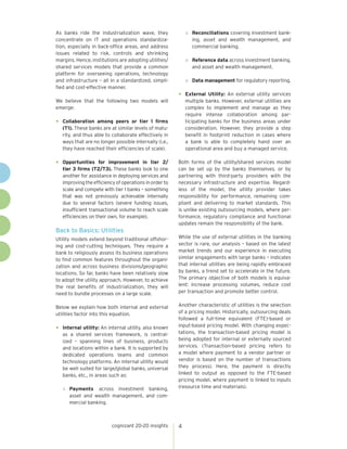 cognizant 20-20 insights 4
As banks ride the industrialization wave, they
concentrate on IT and operations standardiza-
tion, especially in back-office areas, and address
issues related to risk, controls and shrinking
margins. Hence, institutions are adopting utilities/
shared services models that provide a common
platform for overseeing operations, technology
and infrastructure – all in a standardized, simpli-
fied and cost-effective manner.
We believe that the following two models will
emerge:
•	 Collaboration among peers or tier 1 firms
(T1). These banks are at similar levels of matu-
rity, and thus able to collaborate effectively in
ways that are no longer possible internally (i.e.,
they have reached their efficiencies of scale).
•	 Opportunities for improvement in tier 2/
tier 3 firms (T2/T3). These banks look to one
another for assistance in deploying services and
improvingtheefficiencyofoperationsinorderto
scale and compete with tier 1 banks – something
that was not previously achievable internally
due to several factors (severe funding issues,
insufficient transactional volume to reach scale
efficiencies on their own, for example).
Back to Basics: Utilities
Utility models extend beyond traditional offshor-
ing and cost-cutting techniques. They require a
bank to religiously assess its business operations
to find common features throughout the organi-
zation and across business divisions/geographic
locations. So far, banks have been relatively slow
to adopt the utility approach. However, to achieve
the real benefits of industrialization, they will
need to bundle processes on a large scale.
Below we explain how both internal and external
utilities factor into this equation.
•	 Internal utility: An internal utility, also known
as a shared services framework, is central-
ized – spanning lines of business, products
and locations within a bank. It is supported by
dedicated operations teams and common
technology platforms. An internal utility would
be well suited for large/global banks, universal
banks, etc., in areas such as:
»	 Payments across investment banking,
asset and wealth management, and com-
mercial banking.
»	 Reconciliations covering investment bank-
ing, asset and wealth management, and
commercial banking.
»	 Reference data across investment banking,
and asset and wealth management.
»	 Data management for regulatory reporting.
•	 External Utility: An external utility services
multiple banks. However, external utilities are
complex to implement and manage as they
require intense collaboration among par-
ticipating banks for the business areas under
consideration. However, they provide a step
benefit in footprint reduction in cases where
a bank is able to completely hand over an
operational area and buy a managed service.
Both forms of the utility/shared services model
can be set up by the banks themselves, or by
partnering with third-party providers with the
necessary infrastructure and expertise. Regard-
less of the model, the utility provider takes
responsibility for performance, remaining com-
pliant and delivering to market standards. This
is unlike existing outsourcing models, where per-
formance, regulatory compliance and functional
updates remain the responsibility of the bank.
While the use of external utilities in the banking
sector is rare, our analysis – based on the latest
market trends and our experience in executing
similar engagements with large banks – indicates
that internal utilities are being rapidly embraced
by banks, a trend set to accelerate in the future.
The primary objective of both models is equiva-
lent: increase processing volumes, reduce cost
per transaction and promote better control.
Another characteristic of utilities is the selection
of a pricing model. Historically, outsourcing deals
followed a full-time equivalent (FTE)-based or
input-based pricing model. With changing expec-
tations, the transaction-based pricing model is
being adopted for internal or externally sourced
services. (Transaction-based pricing refers to
a model where payment to a vendor partner or
vendor is based on the number of transactions
they process). Here, the payment is directly
linked to output as opposed to the FTE-based
pricing model, where payment is linked to inputs
(resource time and materials).
 