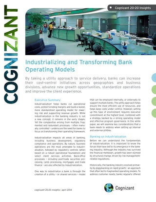 Industrializing and Transforming Bank
Operating Models
By taking a utility approach to service delivery, banks can increase
their cost-control initiatives across geographies and business
divisions, advance new growth opportunities, standardize operations
and improve the client experience.
Executive Summary
Industrialization1
helps banks cut operational
costs, protect eroding margins and build a leaner,
more standardized operating model for lower-
ing risk and supporting revenue growth. While
industrialization in the banking industry is not
a new concept, it remains in the early stages.
Yet the complexities arising from multiple, frag-
mented and redundant processes – often manu-
ally controlled – underscore the need for banks to
focus on transforming their operating framework.
Industrialization impacts all areas of banking,
including business development, regulatory
compliance and operations. By nature, business
operations are the most amenable to industri-
alization, followed by regulatory controls (when
based on a robust operational foundation) and
select client services activities. Back-office
processes – including post-trade securities pro-
cessing, cards processing, mortgages and trade
finance – are also affected by industrialization.
One way to industrialize a bank is through the
creation of a utility – or shared services – model
that can be employed internally, or externally to
support multiple banks. The utility approach helps
ensure the most efficient use of resources, and
helps keep costs under control. However, setting
up this type of environment requires executive
commitment at the highest level, combined with
a strategy backed by a strong operating model
and effective program governance. In this white
paper, we will examine key considerations that a
bank needs to address when setting up internal
and external utilities.
Banking on Industrialization
Before we can understand the fundamentals
of industrialization, it is important to know the
forces that have led to its emergence in the bank-
ing industry. Although the industry has survived
the financial meltdown, growth has been stymied
by structural change, driven by risk management-
related regulations.
Historically, the banking industry evolved primar-
ily by piggybacking on rapid growth – an approach
that often led to fragmented operating models. To
address customer needs, banks regularly offered
cognizant 20-20 insights | april 2014
• Cognizant 20-20 Insights	
 