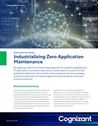 Digital Systems & Technology
Industrializing Zero Application
Maintenance
By applying a rigorous and automated approach to supporting applications,
IT organizations can reduce spending, increase repair accuracy, minimize
application debt across the portfolio, free up resources for more strategic
business imperatives and improve application yield to deliver enhanced
business outcomes.
Executive Summary
CIOs continuously struggle to balance two needs. The
first is assuring applications perform with maximum
speed and reliability at the lowest cost (i.e., are fit for use).
The second is to ensure these applications meet the
most pressing needs of the business and stay relevant
(i.e., are fit for purpose). They walk this tightrope amid
prohibitively high application maintenance costs, rapid
technological changes, and an unforgiving and highly
competitive global economy.
Ideally, CIOs can meet both these demands if
applications run on “auto pilot” and deliver intended
business outcomes without manual intervention and
related maintenance costs. We call this state of maturity
zero maintenance. While it may be very difficult to
achieve, implementing a zero-maintenance strategy
helps organizations drive quantum reductions in cost
and increased business value.
Cognizant 20-20 Insights
November 2019
 