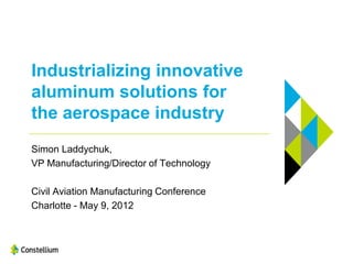 Industrializing innovative
aluminum solutions for
the aerospace industry
Simon Laddychuk,
VP Manufacturing/Director of Technology

Civil Aviation Manufacturing Conference
Charlotte - May 9, 2012
 