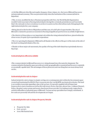 • A bit like different cities like metropolis, Gurgaon, Alwar, Jaipur, etc., the town ofBhiwadi has seen a
metamorphosed economy.This was potential solely when the institution ofthe commercial hub in
Rajasthan.
• This, in turn, modified the face ofbusiness properties still.Now, the World Health Organization
wouldn't wish Associate in Nursing industrial plot during this extremely potential area unit?precisely
that's the rationale we have a tendency to arehere to assist you thru this tedious task ofshopping for the
right industrial plot for your company.
• Being placed on the borders ofRajasthan and Haryana, it's a full pile of opportunities. The city of
Bhiwadi is claimed to possess an Associatein Nursing insignificant past however an awfully bright future.
• The district ofAlwar plays a very important role within the rising industrial hub here. placedwithin the
Alwar scene,it's quite 2500 operational corporations.
• The ever-growing development ofBhiwadi is all thanks to the efforts ofthe govt ofthe state at the side of
the hard-working individuals ofthe city.
• Thanks to these major advancements, the quality ofliving ofthe individuals has equivalently shown a
big surge.
Industrial plots offered available
•The commercial plot in Bhiwadi has seen ever-rising demand sincethe main developments. The
commercial plots during this spaceprovidenot solely geographically economical land however conjointly
economically capable land. The advantages ofthose plots area unit one thing that one must always look
out for.
Industrial plotfor sale in Jaipur
Industrial plotfor sale in Jaipur is simply sorting out a contemporary plot within the Government space
created and maintained by RIICO. Place resources into the 700 SQ MTR mechanical territories.The land
is accessible at associate appealing value of38-45 Lacs. It is greatly supplied with all important
frameworks to start a business as well as the wide street,Power, Gas Line, phone Line, voidance Channel,
Police, Hospital, water system and twenty-fourhours Power provide.It is making trendy region that is
settled at Khuskhera Industrial space ofBhiwadi. Various money specialists havesimply contributed. A
few units are presently left and the developments are begun.
Industrial plotfor sale in Jaipur Property Details
 Property For:Sale
 Cost: 43.35 L
 Area:Mechanical zone
 