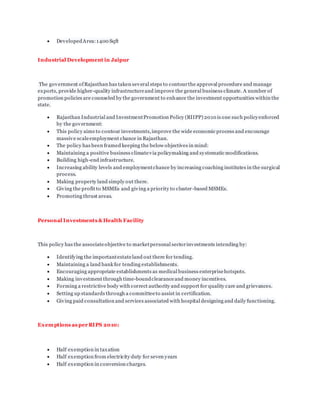  DevelopedArea:1400 Sqft
Industrial Development in Jaipur
The government ofRajasthan has taken several steps to contourthe approval procedure and manage
exports, provide higher-quality infrastructureand improve the general business climate. A number of
promotion policies are counseled by the government to enhance the investment opportunities within the
state.
 Rajasthan Industrial and InvestmentPromotion Policy (RIIPP) 2010 is one such policyenforced
by the government:
 This policy aims to contour investments,improve the wide economic process and encourage
massive scaleemployment chance in Rajasthan.
 The policy has been framed keeping the below objectives in mind:
 Maintaining a positive business climatevia policymaking and systematic modifications.
 Building high-end infrastructure.
 Increasing ability levels and employmentchance by increasing coaching institutes in the surgical
process.
 Making property land simply out there.
 Giving the profit to MSMEs and giving a priority to cluster-based MSMEs.
 Promoting thrust areas.
Personal Investments &Health Facility
This policy has the associateobjective to marketpersonal sectorinvestments intending by:
 Identifying the importantestateland out there for tending.
 Maintaining a land bank for tending establishments.
 Encouraging appropriate establishments as medical business enterprisehotspots.
 Making investment through time-boundclearanceand money incentives.
 Forming a restrictive body with correct authority and support for quality care and grievances.
 Setting up standards through a committeeto assist in certification.
 Giving paid consultation and services associated with hospital designing and daily functioning.
Exemptions as per RIPS 2010:
 Half exemption in taxation
 Half exemption from electricity duty for seven years
 Half exemption in conversion charges.
 