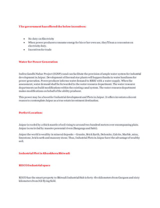 T he government has offered the below incentives:
 No duty on Electricity
 When power producers consume energy for his or her own use, they'll lean a concession on
electricity duty.
 Incentives for trade
Water for Power Generation
Indira Gandhi Nahar Project (IGNP) canal can facilitate the provision ofample water system for industrial
development in Jaipur. Development ofthermal star plants will happen thanks to water handiness for
power generation. Powerproducer informs water demand to RREC with a water supply. When the
assessment, water demand shall be forwarded to the water resource department. The water resource
departmentcan build modifications within the existing canal system. The water resourcedepartment
makes modifications on behalfofthe ability producer.
This power may be a boostfor Industrial development and Plots in Jaipur. It offers investors a decent
reason to contemplate Jaipur as a true estateinvestment destination.
Perfect Location:
Jaipur is roofed by a thick mantle ofsoil rising to around two hundred meters over encompassing plain.
Jaipur is encircled by massive perennial rivers (Banganga and Sabi).
Jaipur the world is wealthy in mineral deposits –Granite, Brick Earth, Dolomite, Calcite, Marble, mica,
limestone, brick earth and masonry stone. Thus, Industrial Plots in Jaipur have the advantageofwealthy
soil.
Industrial Plot in Khuskhera Bhiwadi
RIICO Industrial space
RIICO has the smart property to Bhiwadi Industrial Hub is forty -fivekilometers from Gurgaon and sixty
kilometers from IGI flying field.
 
