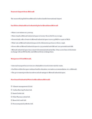 Nearest Airport from Bhiwadi
The nearest flying field from Bhiwadi is Indira Gandhi International Airport.
Facilities obtainable at Industrial plotin Khuskhera Bhiwadi
• Water convenience at 4,000 up.
• Water depth at Bhiwadi industrial space is twenty-fivem (82 ft) on average.
• Present daily offer ofwater in Bhiwadi industrial space is zero.55 MGD or a pair of MLD.
• Wind rate at Bhiwadi industrial spaceis five kilometers perhour orthree.1 mph.
• Power offer at Bhiwadi industrial spaceis 132 potential unit GSS and 220 potential unit GSS.
• Bhiwadi industrial space has a smart telecommunications facility. It has 2,000 lines ofelectronic
exchange with an STD facility and different forty exchange lines.
Manpower ITI at Bhiwadi,
• Internal transport bus services are obtainableto travel at intervals the realm.
• Facilities within the space embracehealth, education, recreation, accommodation, etc. at Bhiwadi.
• The governmentprovides incentives and advantages to Bhiwadi industrial space.
Purchased Industrial Plots In Khuskhera Bhiwadi:
Climate management (I) Ltd.
Indian Shaving Product Ltd.
 