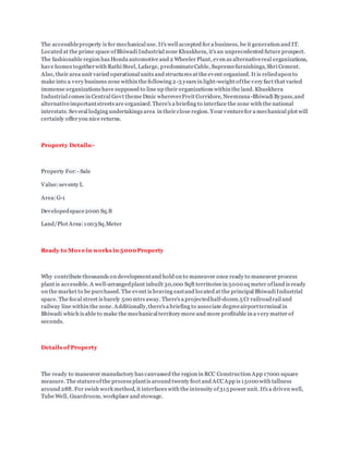 The accessibleproperty is for mechanical use. It's well accepted for a business, be it generation and IT.
Located at the prime space ofBhiwadi Industrial zone Khuskhera, it's an unprecedented future prospect.
The fashionable region has Honda automotive and 2 Wheeler Plant, even as alternativereal organizations,
have homes togetherwith Rathi Steel, Lafarge, predominateCable, Supremefurnishings, Shri Cement.
Also, their area unit varied operational units and structures at the event organized. It is reliedupon to
make into a very business zone within the following 2-3 years in light-weight ofthe very fact that varied
immense organizations have supposed to line up their organizations within the land. Khuskhera
Industrial comes in Central Govt theme Dmic whereverFreit Corridore, Neemrana-Bhiwadi Bypass,and
alternativeimportantstreets are organized.There's a briefing to interface the zone with the national
interstate. Several lodging undertakings area in their close region. Your venturefor a mechanical plot will
certainly offer you nice returns.
Property Details:-
Property For: - Sale
Value:seventy L
Area:G-1
Developedspace2000 Sq.ft
Land/Plot Area:1003Sq.Meter
Ready to Move in works in 5000Property
Why contribute thousands on developmentand hold on to maneuver once ready to maneuver process
plant is accessible. A well-arrangedplant inbuilt 30,000 Sqft territories in 5000 sq meter ofland is ready
on the market to be purchased. The event is braving eastand located at the principal Bhiwadi Industrial
space. The focal street is barely 500 mtrs away. There's a projectedhalf-dozen.5 Cr railroadrail and
railway line within the zone. Additionally,there's a briefing to associate degreeairportterminal in
Bhiwadi which is able to make the mechanical territory more and more profitable in a very matter of
seconds.
Details of Property
The ready to maneuver manufactory has canvassed the region in RCC Construction App 17000 square
measure. The statureofthe process plantis around twenty foot and ACCApp is 15000 with tallness
around 28ft. For swish work method, it interfaces with the intensity of315 power unit. It's a driven well,
Tube Well, Guardroom, workplace and stowage.
 