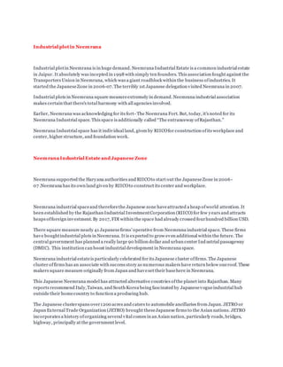 Industrial plot in Neemrana
Industrial plotin Neemrana is in huge demand. Neemrana Industrial Estate is a common industrial estate
in Jaipur. It absolutely was incepted in 1998 with simply ten founders. This association fought against the
Transporters Union in Neemrana, which was a giant roadblock within the business ofindustries. It
started the JapaneseZone in 2006-07. The terribly 1st Japanese delegation visited Neemrana in 2007.
Industrial plots in Neemrana square measureextremely in demand. Neemrana industrial association
makes certain that there's total harmony with all agencies involved.
Earlier, Neemrana was acknowledging for its fort- The Neemrana Fort. But, today, it's noted for its
Neemrana Industrial space. This space is additionally called “The entranceway ofRajasthan.”
Neemrana Industrial space has it individual land, given by RIICOfor construction ofits workplace and
center, higher structure, and foundation work.
Neemrana Industrial Estate and Japanese Zone
Neemrana supported the Haryana authorities and RIICOto start out the JapaneseZone in 2006 -
07 .Neemrana has its own land given by RIICOto construct its center and workplace.
Neemrana industrial spaceand thereforethe Japanese zone haveattracted a heap ofworld attention. It
been established by the Rajasthan Industrial InvestmentCorporation (RIICO) for few years and attracts
heaps offoreign investment. By 2017, FDI within the space had already crossed fourhundred billion USD.
There square measure nearly 41 Japanesefirms’ operative from Neemrana industrial space. These firms
have boughtindustrial plots in Neemrana. It is expected to grow even additional within the future. The
central government has planned a really large 90 billion dollar and urban center Industrial passageway
(DMIC). This institution can boost industrial development in Neemrana space.
Neemrana industrial estateis particularly celebrated for its Japanese cluster offirms. The Japanese
cluster offirms has an associate with success story as numerous makers have return below oneroof. These
makers square measure originally from Japan and haveset their basehere in Neemrana.
This Japanese Neemrana model has attracted alternative countries ofthe planet into Rajasthan. Many
reports recommend Italy,Taiwan, and South Korea being fascinated by Japanesevogueindustrial hub
outside their homecountry to function a producing hub.
The Japanese clusterspans over1200 acres and caters to automobile ancillaries from Japan. JETRO or
Japan External Trade Organization (JETRO) brought theseJapanese firms to the Asian nations. JETRO
incorporates a history oforganizing several vital comes in an Asian nation, particularly roads, bridges,
highway, principally at the government level.
 