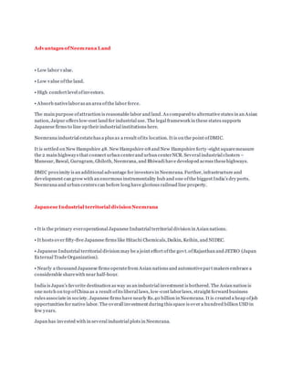 Advantages ofNeemrana Land
• Low labor value.
• Low value ofthe land.
• High comfort level ofinvestors.
• Absorb nativelaboras an area ofthe labor force.
The main purpose ofattraction is reasonable labor and land. As compared to alternative states in an Asian
nation, Jaipur offers low-cost land for industrial use. The legal framework in these states supports
Japanese firms to line up their industrial institutions here.
Neemrana industrial estatehas a plus as a result ofits location. It is on the point ofDMIC.
It is settled on New Hampshire 48. New Hampshire 08 and New Hampshire forty -eight squaremeasure
the 2 main highways that connect urban centerand urban centerNCR. Several industrial clusters –
Manesar, Bawal, Gurugram, Ghiloth, Neemrana, and Bhiwadi have developed across thesehighways.
DMIC proximity is an additional advantage for investors in Neemrana. Further, infrastructure and
development can grow with an enormous instrumentality hub and one ofthe biggest India’s dry ports.
Neemrana and urban centers can before long have glorious railroad line property.
Japanese Industrial territorial division Neemrana
• It is the primary everoperational Japanese Industrial territorial division in Asian nations.
• It hosts over fifty-five Japanese firms like Hitachi Chemicals,Daikin, Keihin, and NIDEC.
• Japanese Industrial territorial division may be a joint effort ofthe govt.ofRajasthan and JETRO (Japan
External Trade Organization).
• Nearly a thousand Japanese firms operatefrom Asian nations and automotivepar t makers embrace a
considerable sharewith near half-hour.
India is Japan’s favorite destination as way as an industrial investment is bothered. The Asian nation is
one notch on top ofChina as a result ofits liberal laws, low-cost laborlaws, straight forward business
rules associate in society. Japanese firms have nearly Rs.40 billion in Neemrana. It is created a heap ofjob
opportunities for native labor. The overall investment during this space is over a hundred billion USD in
few years.
Japan has invested with in several industrial plots in Neemrana.
 