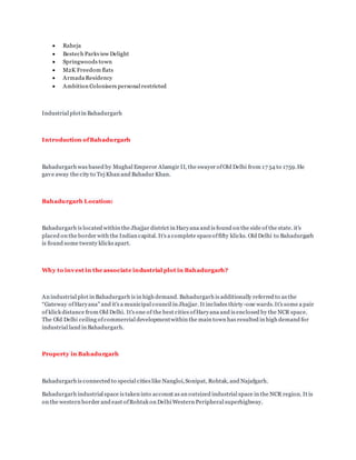  Raheja
 Bestech Parkview Delight
 Springwoods town
 M2K Freedom flats
 Armada Residency
 Ambition Colonisers personal restricted
Industrial plotin Bahadurgarh
Introduction ofBahadurgarh
Bahadurgarh was based by Mughal Emperor Alamgir II, the swayer ofOld Delhi from 17 54 to 1759.He
gave away the city to Tej Khan and Bahadur Khan.
Bahadurgarh Location:
Bahadurgarh is located within the Jhajjar district in Haryana and is found on the side of the state. it's
placed on the border with the Indian capital. It's a complete spaceoffifty klicks. Old Delhi to Bahadurgarh
is found some twenty klicks apart.
Why to invest in the associate industrial plot in Bahadurgarh?
An industrial plot in Bahadurgarh is in high demand. Bahadurgarh is additionally referred to as the
“Gateway ofHaryana” and it's a municipal council in Jhajjar. It includes thirty-one wards.It's some a pair
of klick distance from Old Delhi. It's one of the best cities ofHaryana and is enclosed by the NCR space.
The Old Delhi ceiling ofcommercial developmentwithin the main town has resulted in high demand for
industrial land in Bahadurgarh.
Property in Bahadurgarh
Bahadurgarh is connected to special cities like Nangloi,Sonipat, Rohtak, and Najafgarh.
Bahadurgarh industrial space is taken into account as an outsized industrial space in the NCR region. It is
on the western border and east ofRohtak on Delhi Western Peripheral superhighway.
 