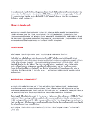 It is well connectedto old Delhi and Gurgaon and placed on Delhi Bahardurgarh Rohtak regional speedy
transport system. It is an area ofthe Amritsar Old Delhi Calcutta Industrial passageway, jap Dedicated
Freight passageway, Capital Region (India), Old Delhi Western Peripheral superhighway, Western
Dedicated Freight passageway.
Climate in Bahadurgarh
The suitable climate is additionally one reason to buy industrial land in Bahadurgarh. Bahadur garh
climate is tropical kind. The typical temperature is 25 Degree Cand also the average yearly rain is
concerning 510 millimeters.It experiences all four seasons with monsoon coming back towards to later a
part ofsummer. Summers are long and hot from Gregorian calendarmonth to October together with the
monsoon season. The winter season is foggy and cold with few sunny days.
Demographics
Bahadurgarh has high acquirement rates –nearly ninetieth literatemen and ladies.
Industrial land in Bahadurgarh is well developed. Many IMTBahadurgarh could be a widespread
industrial spacein NCR. It hosts major Bahadurgarh industries and massive names like Seaga Republic of
India, Relaxo, Somani Ceramics, Parle,Y okohoma, Surya Roshni, Coim Republic ofIndia Pvt. Ltd.,
Aerobok Shoe Pvt.Ltd. Dr. B. Ravi Pillai, the owner ofRP cluster and also the richest Indian in the
metropolis and also the geographical region has offered to speculate in a very supply company in
Integrated Multimodel supply Hub and Prime Minister’s Housing for All low urban housing in three
Industrial Model Town (IMT) on Old Delhi Western Peripheral superhighway in IMT Kundli, Sonipat,
and Manesar.
T ransportation in Bahadurgarh?
Transportation is a key reason to buy an associate industrial plot in Bahadurgarh. It takes some40
minutes to travel from Bahadurgarh underground station to Bahadurgarh. The approximate driving
distance between Bahadurgarh underground and Bahadurgarhis thirty-four klick or twenty-one. 1 mile or
18.4 transportation miles.The period is calculated supported driving doneby automobile.
Bahadurgarh –Mundra underground stretch has seven stations, out ofthose four area of Old Delhi. These
stations are Ghevra undergroundStation, Tikri Border underground Station, Mundka Industrial space
(MIE) underground Station, Tikri Kalan underground Station.The opposite 3 underground stations are in
Haryana. These are Bahadurgarh town underground Station, Hoshiar Singh underground Station, Pandit
Shree Ram Sharma underground Station.
Bahadurgarh has its own underground station by the name ofBahadurgarh town Park located on the
Green Line.
 