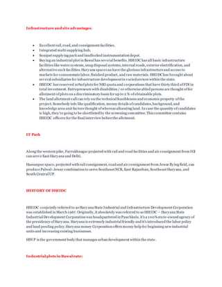 Infrastructure and site advantages:
 Excellent rail,road,and consignment facilities.
 Integrated multi supplying hub,
 Sonipat supplying park and landlocked instrumentation depot.
 Buying an industrial plot in Bawal has several benefits. HSIIDC has all basic infrastructure
facilities like water systems, snug disposal systems,internal roads, exterior electrification, and
alternativesuch facilities. Haryana spacecan have the glorious infrastructureand access to
markets for consummatelabor, finished product, and raw materials. HSIIDChas brought about
several subsidiaries for infrastructure developmentin variedsectors within the state.
 HSIIDC has reserved 10%ofplots for NRI quota and corporations that have thirty third ofFDI in
total investment. Entrepreneurs with disabilities / or otherwiseabled persons are thought offor
allotment ofplots on a discriminatory basis for up to 2 % ofobtainable plots.
 The land allotment call can rely on the technical feasibleness and economic property ofthe
project. Somebody info like qualification, money details ofcandidates,background, and
knowledge area unit factors thought ofwhereas allocating land. In case the quantity ofcandidates
is high, they're going to be shortlistedby the screening committee. This committee contains
HSIIDC officers for the final interview beforethe allotment.
IT Park
Along the western pike, Farrukhnagar projected with rail and road facilities and air consignment from IGI
can serve East Haryana and Delhi.
Hassanpur space, projected with rail consignment, roadand air consignment from Jewar flying field, can
producePalwal- Jewar combination to serve SoutheastNCR, East Rajasthan, Southeast Haryana, and
South Central UP.
HIST ORY OF HSIIDC
HSIIDC conjointly referred to as Haryana State Industrial and Infrastructure Development Corporation
was established in March 1967. Originally, it absolutely was referred to as HSIIDC – Haryana State
Industrial Development Corporation was headquartered in Panchkula. it's a 100%state-owned agency of
the presidency ofHaryana. Haryana is extremely industrial friendly and it's introduced the labor policy
and land pooling policy.Haryana money Corporation offers money help for beginning new industrial
units and increasing existing businesses.
HSVP is the government body that manages urban development within the state.
Industrial plots in Bawal rate:
 