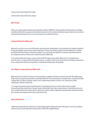 Asian colorCoated Ispat Ltd. India
Asahi Asian nation Glass Ltd. Japan
REI India
There are ample industrial plots purchasable in Bawal, HSIIDC. Industrial plotsin Bawal have multiple
benefits that build it a gorgeous investment choice for its investors and businessmen.Bawal is associate in
industrial destination is sure to be in demand even within the future.
Industrial land in Bhiwadi
Bhiwadi is one in every one ofthe fastest-growing cities in Rajasthan. Its location has strategic benefits of
being among fifty metric linear units ofGurgaon, Alwar, the Indian capital, and Faridabad. It is settled
two hundred metric linear units from Jaipur. It is extremely favorable for economic and infrastructure
development and so is famous for industrial land in Bhiwadi.
It is settled within the urban centerterritory (NCT) region metropolis, Bhiwadi. It’s recognized as a
priority city or a regional hub during this region. a number ofthe most important producing corporations
have originated units here.Conjointly a celebrated holidaymaker destination.
Few Major corporations at Bhiwadi:
Bhiwadi may be a hub for all types ofcorporations, togetherwith tiny and mid-size still. Though being a
little trade, it's quite spectacular to understand that it's self-sustaining at a similar time. Corporations like
rolling mills, textiles, printing, cables, steel, engineering, physics, furnace, etc. kinda part ofthis
sufficiently effective trade hub.
• A range oftransnational corporations haveconjointly become a section ofthis trade recently.
Corporations like Asahi, Hero, Honda, Pepsi, Honda Siel, Ray -Ban, Saint Gobain, United Breweries, etc.
have originated their businesses here. These new and recently originated transnational corporations have
given hope and employment to the youth ofthe city.
Some Statistics:
• Bhiwadi industrial the realm may be a Brobdingnagian industrial estatewith quite 2700 tiny,medium
and enormous scale industries in operation within the neighborhood.
 