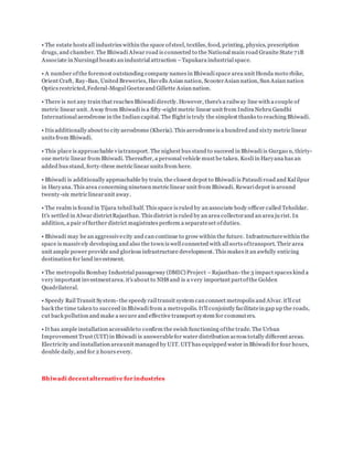 • The estate hosts all industries within the space ofsteel, textiles, food, printing, physics, prescription
drugs, and chamber. The Bhiwadi Alwar road is connected to the National main road Granite State 71B
Associate in Nursingd boasts an industrial attraction –Tapukara industrial space.
• A number ofthe foremost outstanding company names in Bhiwadi space area unit Honda moto rbike,
Orient Craft, Ray-Ban, United Breweries, Havells Asian nation, ScooterAsian nation, Sun Asian nation
Optics restricted,Federal-Mogul Goetzeand Gillette Asian nation.
• There is not any train that reaches Bhiwadi directly. However, there's a railway line with a couple of
metric linear unit. Away from Bhiwadi is a fifty-eight metric linear unit from Indira Nehru Gandhi
International aerodrome in the Indian capital. The flight is truly the simplest thanks to reaching Bhiwadi.
• Itis additionally about to city aerodrome (Kheria). This aerodromeis a hundred and sixty metric linear
units from Bhiwadi.
• This place is approachable viatransport. The nighest bus stand to succeed in Bhiwadi is Gurgao n, thirty-
one metric linear from Bhiwadi. Thereafter, a personal vehicle must be taken. Kosli in Haryana has an
added bus stand, forty-three metric linear units from here.
• Bhiwadi is additionally approachable by train. the closest depot to Bhiwadi is Pataudi road and Kal ilpur
in Haryana. This area concerning nineteen metric linear unit from Bhiwadi. Rewari depot is around
twenty-six metric linearunit away.
• The realm is found in Tijara tehsil half. This space is ruled by an associate body officer called Tehsildar.
It's settled in Alwar districtRajasthan. This district is ruled by an area collectorand an area jurist. In
addition, a pair offurther district magistrates perform a separateset ofduties.
• Bhiwadi may be an aggressivecity and can continue to grow within the future. Infrastructurewithin the
space is massively developing and also the town is well connected with all sorts oftransport. Their area
unit ample power provide and glorious infrastructure development. This makes it an awfully enticing
destination for land investment.
• The metropolis Bombay Industrial passageway (DMIC) Project –Rajasthan- the 3 impact spaces kind a
very important investmentarea. it's about to NH8 and is a very important partofthe Golden
Quadrilateral.
• Speedy Rail Transit System- the speedy rail transit system can connect metropolis and Alvar. it'll cut
back the time taken to succeed in Bhiwadi from a metropolis. It'll conjointly facilitatein gap up the roads,
cut back pollution and make a secure and effective transport system for commuters.
• It has ample installation accessibleto confirm the swish functioning ofthe trade. The Urban
Improvement Trust (UIT) in Bhiwadi is answerablefor water distribution across totally different areas.
Electricity and installation areaunit managed by UIT. UIThas equipped water in Bhiwadi for four hours,
double daily, and for 2 hours every.
Bhiwadi decentalternative for industries
 