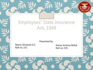 Employees’ State Insurance
Act, 1948
Presented by:
Name: Shreezal G.C.
Roll no: 231
Name: Krishna Mittal
Roll no: 335
 