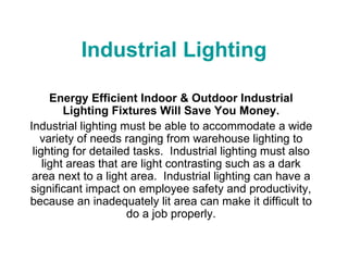 Industrial Lighting Energy Efficient Indoor & Outdoor Industrial Lighting Fixtures Will Save You Money. Industrial lighting must be able to accommodate a wide variety of needs ranging from warehouse lighting to lighting for detailed tasks.  Industrial lighting must also light areas that are light contrasting such as a dark area next to a light area.  Industrial lighting can have a significant impact on employee safety and productivity, because an inadequately lit area can make it difficult to do a job properly. 