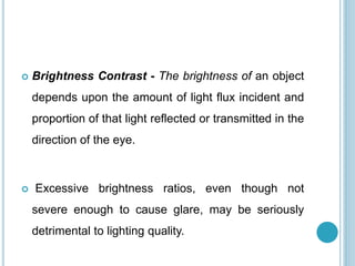 Brightness Contrast - The brightness of an object
depends upon the amount of light flux incident and
proportion of that light reflected or transmitted in the
direction of the eye.
 Excessive brightness ratios, even though not
severe enough to cause glare, may be seriously
detrimental to lighting quality.
 