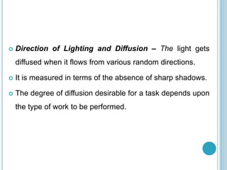  Direction of Lighting and Diffusion – The light gets
diffused when it flows from various random directions.
 It is measured in terms of the absence of sharp shadows.
 The degree of diffusion desirable for a task depends upon
the type of work to be performed.
 