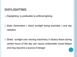DAYLIGHTING
 Daylighting is preferable to artificial lighting
 Solar illumination ( direct sunlight being excluded ) and sky
radiation
 Direct sunlight over moving machinery in factory floors during
certain hours of the day can cause undesirable visual fatigue
and may become a source of danger
 