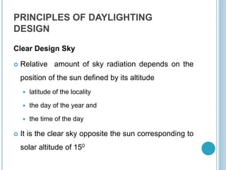 PRINCIPLES OF DAYLIGHTING
DESIGN
Clear Design Sky
 Relative amount of sky radiation depends on the
position of the sun defined by its altitude
 latitude of the locality
 the day of the year and
 the time of the day
 It is the clear sky opposite the sun corresponding to
solar altitude of 150
 