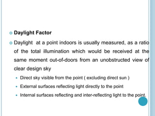  Daylight Factor
 Daylight at a point indoors is usually measured, as a ratio
of the total illumination which would be received at the
same moment out-of-doors from an unobstructed view of
clear design sky
 Direct sky visible from the point ( excluding direct sun )
 External surfaces reflecting light directly to the point
 Internal surfaces reflecting and inter-reflecting light to the point.
 